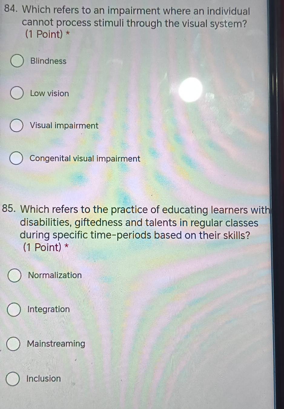 Which refers to an impairment where an individual
cannot process stimuli through the visual system?
(1 Point) *
Blindness
Low vision
Visual impairment
Congenital visual impairment
85. Which refers to the practice of educating learners with
disabilities, giftedness and talents in regular classes
during specific time-periods based on their skills?
(1 Point) *
Normalization
Integration
Mainstreaming
Inclusion