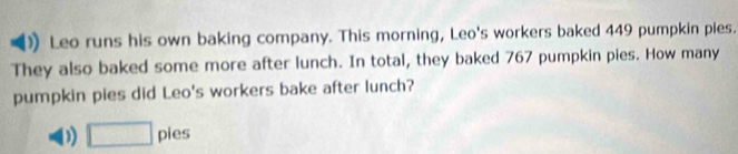 Leo runs his own baking company. This morning, Leo's workers baked 449 pumpkin pies. 
They also baked some more after lunch. In total, they baked 767 pumpkin pies. How many 
pumpkin pies did Leo's workers bake after lunch? 
1 □ pies