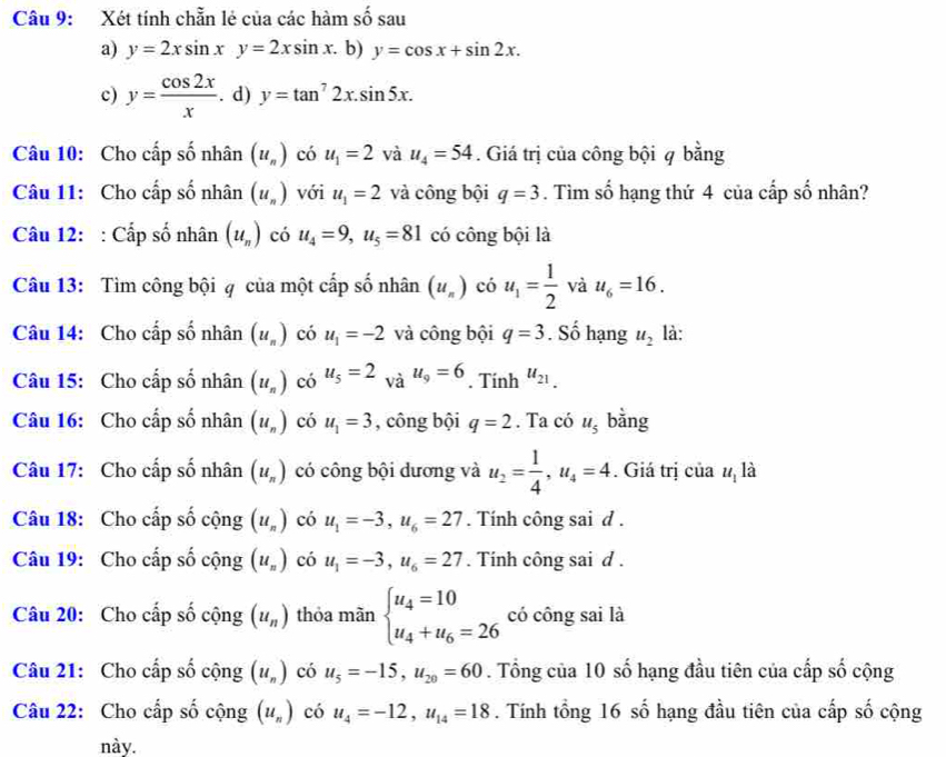 Xét tính chẵn lẻ của các hàm số sau
a) y=2xsin xy=2xsin x. b) y=cos x+sin 2x.
c) y= cos 2x/x . d) y=tan^72x.sin 5x.
Câu 10: Cho cấp số nhân (u_n) có u_1=2 và u_4=54. Giá trị của công bội q bằng
Câu 11: Cho cấp số nhân (u_n) với u_1=2 và công bội q=3. Tìm số hạng thứ 4 của cấp số nhân?
Câu 12: : Cấp số nhân (u_n) có u_4=9,u_5=81 có công bội là
Câu 13: Tìm công bội q của một cấp số nhân (u_n) có u_1= 1/2  và u_6=16.
Câu 14: Cho cấp số nhân (u_n) có u_1=-2 và công bội q=3. Số hạng u_2 là:
Câu 15: Cho cấp số nhân (u_n) có u_5=2 và u_9=6. Tính u_21.
Câu 16: Cho cấp số nhân (u_n) có u_1=3 , công bội q=2. Ta có u_5 bằng
Câu 17: Cho cấp số nhân (u_n) có công bội dương và u_2= 1/4 ,u_4=4. Giá trị của u_1 là
Câu 18: Cho cấp số cộng (u_n) có u_1=-3,u_6=27.  Tính công sai d .
Câu 19: Cho cấp số cộng (u_n) có u_1=-3,u_6=27. Tính công sai d .
Câu 20: Cho cấp số cộng (u_n) thỏa mãn beginarrayl u_4=10 u_4+u_6=26endarray. có công sai là
Câu 21: Cho cấp số cộng (u_n) có u_5=-15,u_20=60. Tổng của 10 số hạng đầu tiên của cấp số cộng
Câu 22: Cho cấp số cộng (u_n) có u_4=-12,u_14=18. Tính tổng 16 số hạng đầu tiên của cấp số cộng
này.