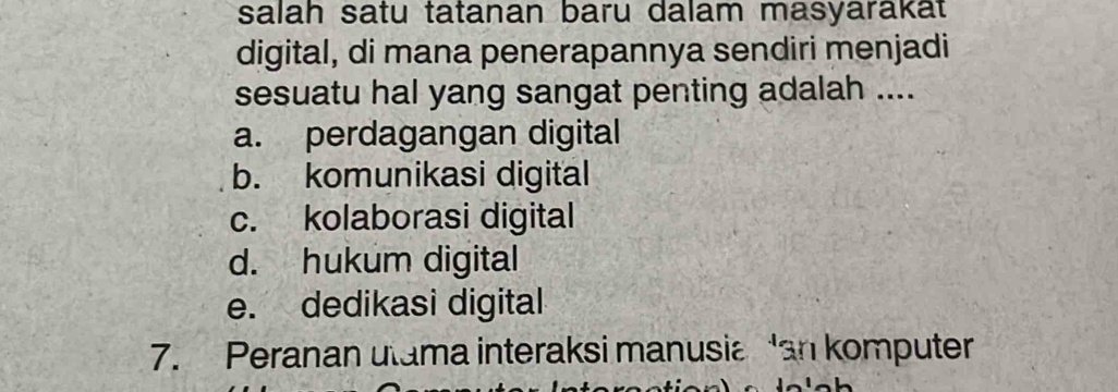 salah satu tatanan baru dalam masyarakat
digital, di mana penerapannya sendiri menjadi
sesuatu hal yang sangat penting adalah ....
a. perdagangan digital
b. komunikasi digital
c. kolaborasi digital
d. hukum digital
e. dedikasi digital
7. Peranan utama interaksi manusia an komputer