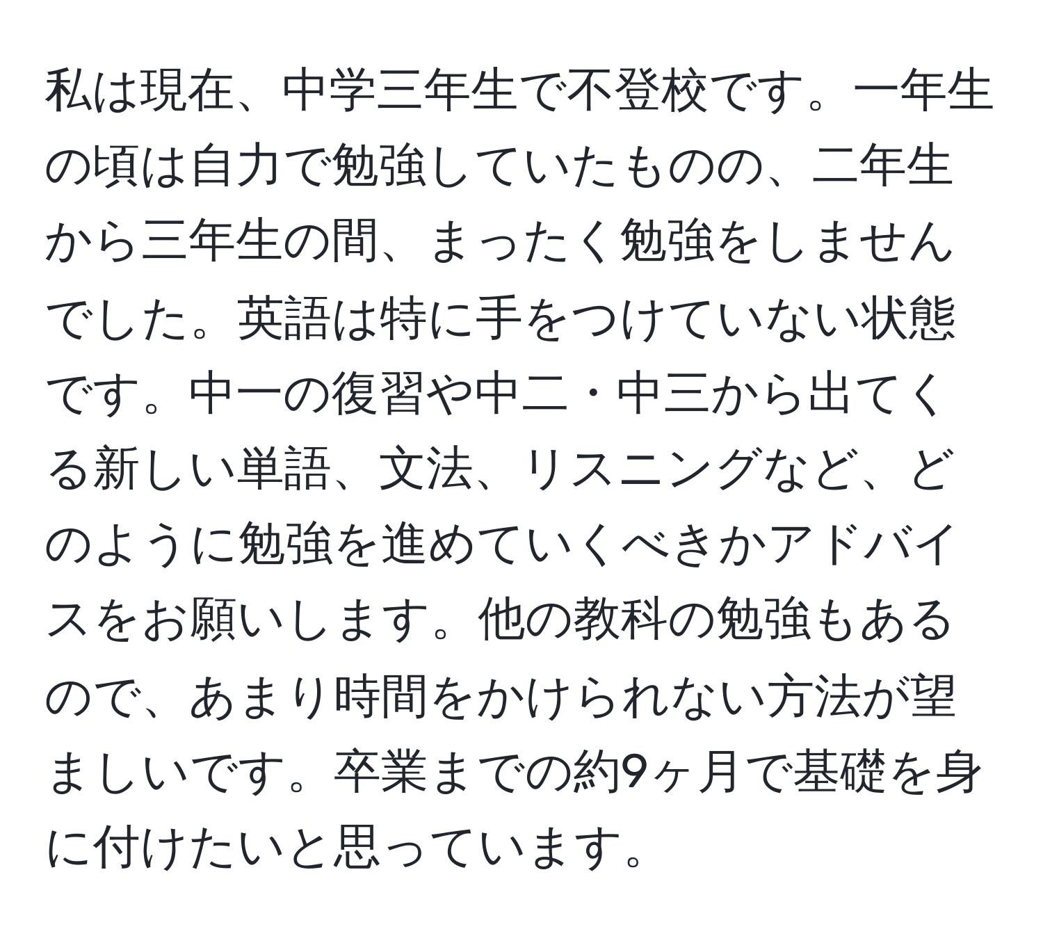 私は現在、中学三年生で不登校です。一年生の頃は自力で勉強していたものの、二年生から三年生の間、まったく勉強をしませんでした。英語は特に手をつけていない状態です。中一の復習や中二・中三から出てくる新しい単語、文法、リスニングなど、どのように勉強を進めていくべきかアドバイスをお願いします。他の教科の勉強もあるので、あまり時間をかけられない方法が望ましいです。卒業までの約9ヶ月で基礎を身に付けたいと思っています。