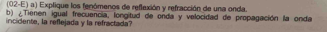 (02-E) a) Explique los fenómenos de reflexión y refracción de una onda. 
b) ¿Tienen igual frecuencia, longitud de onda y velocidad de propagación la onda 
incidente, la reflejada y la refractada?