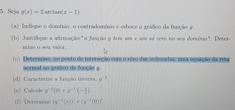 Seja g(x)=2 arctan (x-1)
(a) Indique o domínio, o contradomínio e esboce o gráfico da função g. 
(b) Justifique a afirmação:"a função g tem um e um só zero no seu domínio". Deter- 
mine o seu valor. 
(c) Determine, no ponto de interseção com o eixo das ordenadas, uma equação da reta 
normal ao gráfico da função 9. 
(d) Caracterize a função inversa, g^(-1). 
(e) Calcule g^(-1)(0) e g^(-1)(- π /2 ). 
(f) Determine (g^(-1)(x))' (g^(-1)(0))^y.