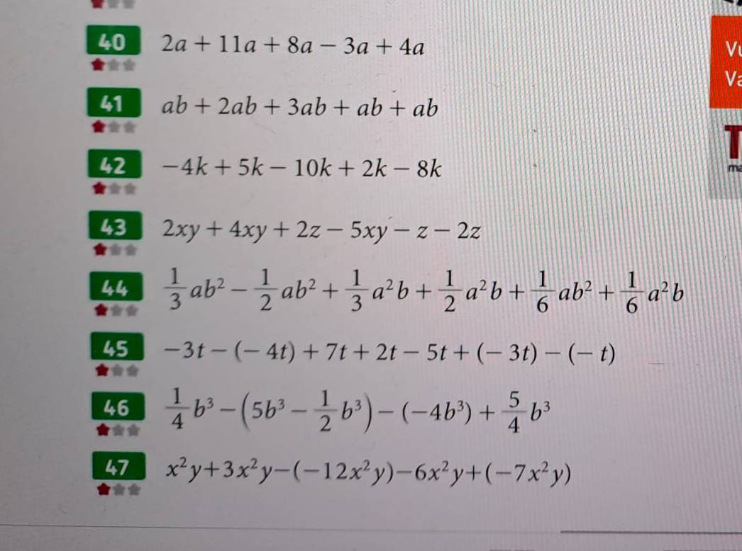 40 2a+11a+8a-3a+4a
V 
Va 
41 ab+2ab+3ab+ab+ab
42 -4k+5k-10k+2k-8k
m 
43 2xy+4xy+2z-5xy-z-2z
444  1/3 ab^2- 1/2 ab^2+ 1/3 a^2b+ 1/2 a^2b+ 1/6 ab^2+ 1/6 a^2b
45 -3t-(-4t)+7t+2t-5t+(-3t)-(-t)
46  1/4 b^3-(5b^3- 1/2 b^3)-(-4b^3)+ 5/4 b^3
47 x^2y+3x^2y-(-12x^2y)-6x^2y+(-7x^2y)