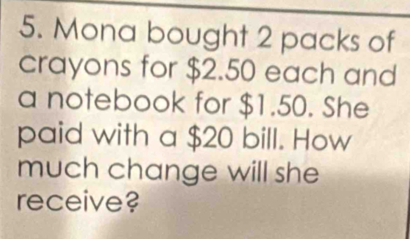 Mona bought 2 packs of 
crayons for $2.50 each and 
a notebook for $1.50. She 
paid with a $20 bill. How 
much change will she 
receive?