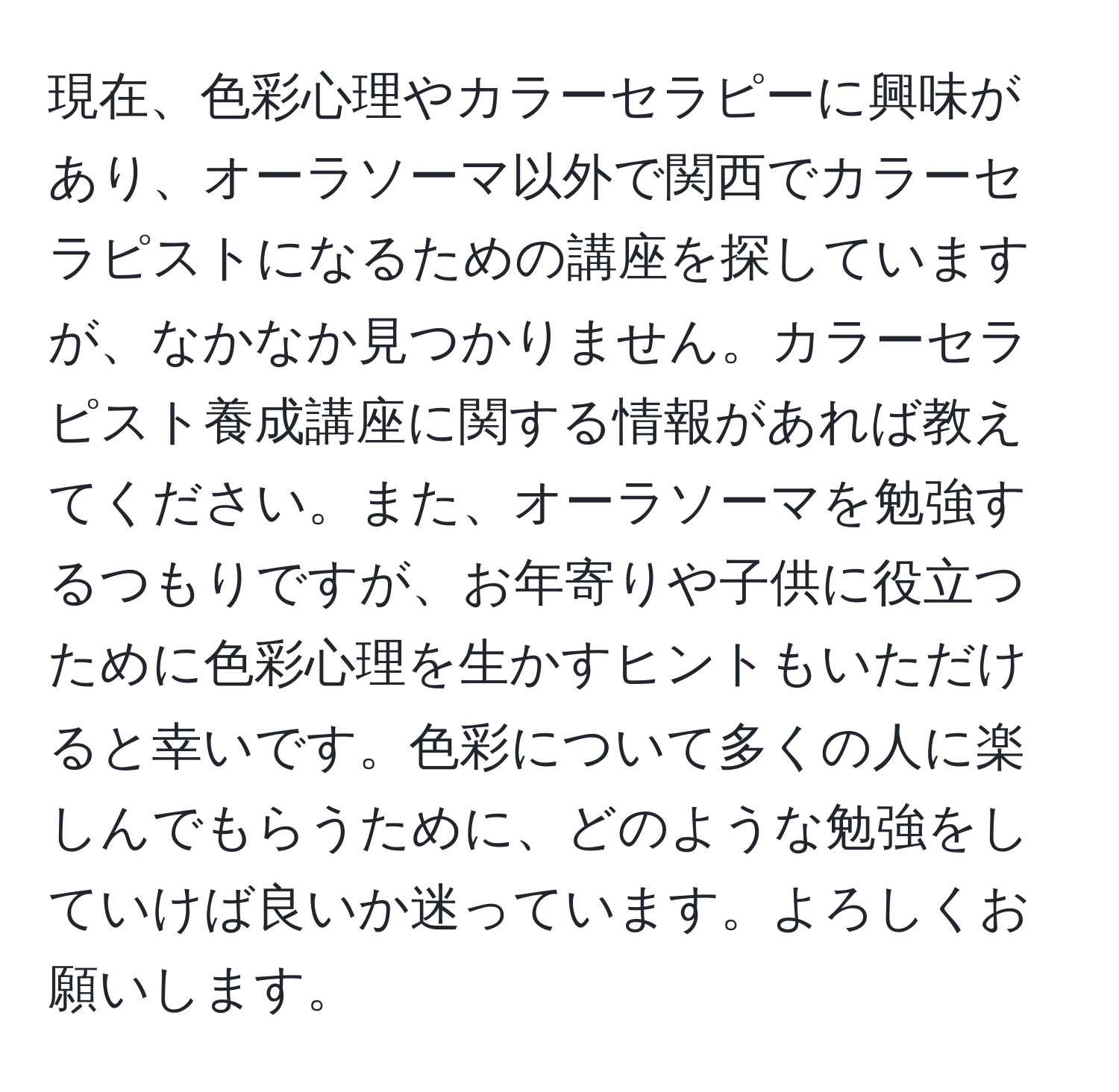 現在、色彩心理やカラーセラピーに興味があり、オーラソーマ以外で関西でカラーセラピストになるための講座を探していますが、なかなか見つかりません。カラーセラピスト養成講座に関する情報があれば教えてください。また、オーラソーマを勉強するつもりですが、お年寄りや子供に役立つために色彩心理を生かすヒントもいただけると幸いです。色彩について多くの人に楽しんでもらうために、どのような勉強をしていけば良いか迷っています。よろしくお願いします。