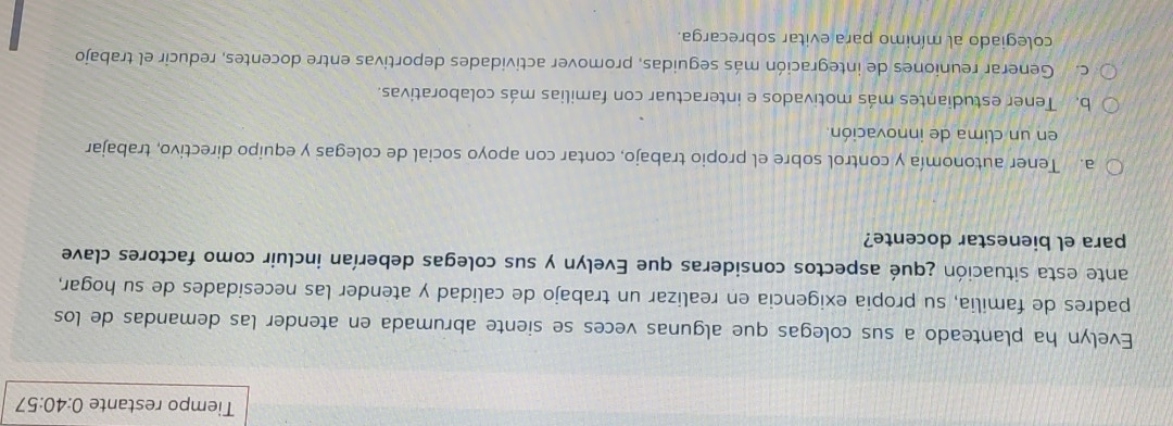 Tiempo restante 0:40:57
Evelón ha planteado a sus colegas que algunas veces se siente abrumada en atender las demandas de los
padres de familia, su propia exigencia en realizar un trabajo de calidad y atender las necesidades de su hogar,
ante esta situación ¿qué aspectos consideras que Evelyn y sus colegas deberían incluir como factores clave
para el bienestar docente?
a. Tener autonomía y control sobre el propio trabajo, contar con apoyo social de colegas y equipo directivo, trabajar
en un clima de innovación.
b. Tener estudiantes más motivados e interactuar con familias más colaborativas.
c. Generar reuniones de integración más seguidas, promover actividades deportivas entre docentes, reducir el trabajo
colegiado al mínimo para evitar sobrecarga.