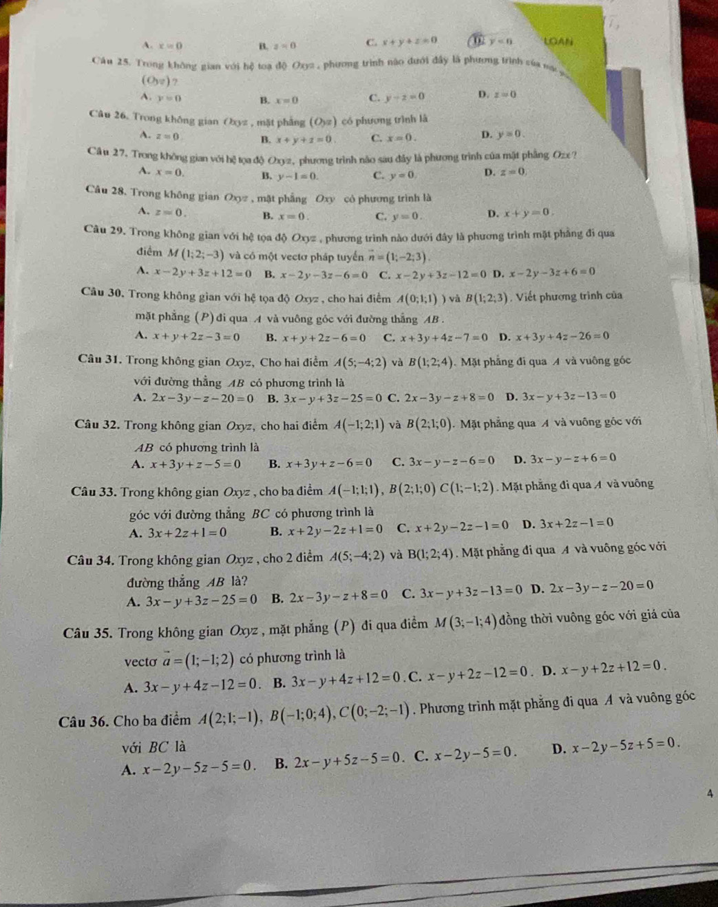 A. x=0 B. z=0 C. x+y+z=0 ⑥ y<0</tex> LOAN
Cáu 25. Trong không gian với hệ toạ độ Oxyz , phương trình nào đưới đây là phương trình sủa na
(O_3endpmatrix  7
A. y=0 B. x=0 C. y-z=0 D. z=0
Câu 26. Trong không gian Oyz , mặt phẳng (O_yz) có phương trình là
A. z=0 C. x=0. D. y=0.
B. x+y+z=0.
Cầu 27. Trong không gian với hệ tọa độ Oxyz, phương trình não sau đây là phương trình của mật phầng Ozx ?
A. x=0. D. z=0.
B. y-1=0. C. y=0
Câu 28. Trong không gian Oxyz , mặt phẳng Oxy cỏ phương trình là
A. z=0. D. x+y=0.
B. x=0. C. y=0.
Câu 29. Trong không gian với hệ tọa độ Oxyz , phương trình nào dưới đây là phương trình mặt phẳng đi qua
điểm M(1;2;-3) và có một vectơ pháp tuyến vector n=(1;-2;3).
A. x-2y+3z+12=0 B. x-2y-3z-6=0 C. x-2y+3z-12=0 D. x-2y-3z+6=0
Câu 30, Trong không gian với hệ tọa độ Oxyz , cho hai điểm A(0;1;1) và B(1;2;3) Viết phương trình của
mặt phẳng (P) đi qua A và vuông góc với đường thắng AB .
A. x+y+2z-3=0 B. x+y+2z-6=0 C. x+3y+4z-7=0 D. x+3y+4z-26=0
Câu 31. Trong không gian Oxyz, Cho hai điểm A(5;-4;2) và B(1;2;4) Mặt phẳng đi qua A và vuông góc
với đường thẳng AB có phương trình là
A. 2x-3y-z-20=0 B. 3x-y+3z-25=0 C. 2x-3y-z+8=0 D. 3x-y+3z-13=0
Câu 32. Trong không gian Oxyz, cho hai điểm A(-1;2;1) và B(2;1;0). Mặt phẳng qua A và vuống gốc với
AB có phương trình là
A. x+3y+z-5=0 B. x+3y+z-6=0 C. 3x-y-z-6=0 D. 3x-y-z+6=0
Câu 33. Trong không gian Oxyz , cho ba điểm A(-1;1;1),B(2;1;0)C(1;-1;2).Mặt phẳng đi qua A và vuông
góc với đường thẳng BC có phương trình là
A. 3x+2z+1=0 B. x+2y-2z+1=0 C. x+2y-2z-1=0 D. 3x+2z-1=0
Câu 34. Trong không gian Oxyz , cho 2 điểm A(5;-4;2) và B(1;2;4). Mặt phẳng đi qua A và vuông góc với
đường thắng AB là?
A. 3x-y+3z-25=0 B. 2x-3y-z+8=0 C. 3x-y+3z-13=0 D. 2x-3y-z-20=0
Câu 35. Trong không gian Oxyz , mặt phẳng (P) đi qua điểm M(3;-1;4) đồng thời vuông góc với giá của
vecto vector a=(1;-1;2) có phương trình là
A. 3x-y+4z-12=0. B. 3x-y+4z+12=0. C. x-y+2z-12=0. D. x-y+2z+12=0.
Câu 36. Cho ba điểm A(2;1;-1),B(-1;0;4),C(0;-2;-1). Phương trình mặt phẳng đi qua A và vuông góc
với BC là
A. x-2y-5z-5=0 B. 2x-y+5z-5=0. C. x-2y-5=0 D. x-2y-5z+5=0.
4