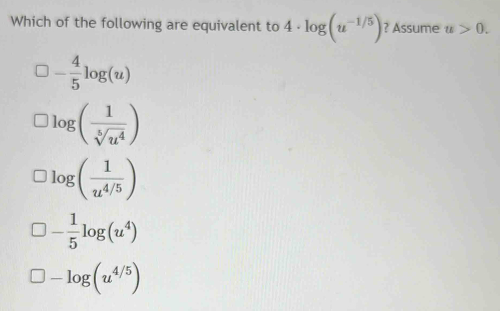 Which of the following are equivalent to 4· log (u^(-1/5)) ? Assume u>0.
- 4/5 log (u)
log ( 1/sqrt[5](u^4) )
log ( 1/u^(4/5) )
- 1/5 log (u^4)
□ -log (u^(4/5))