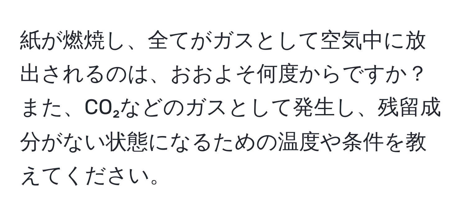 紙が燃焼し、全てがガスとして空気中に放出されるのは、おおよそ何度からですか？ また、CO₂などのガスとして発生し、残留成分がない状態になるための温度や条件を教えてください。