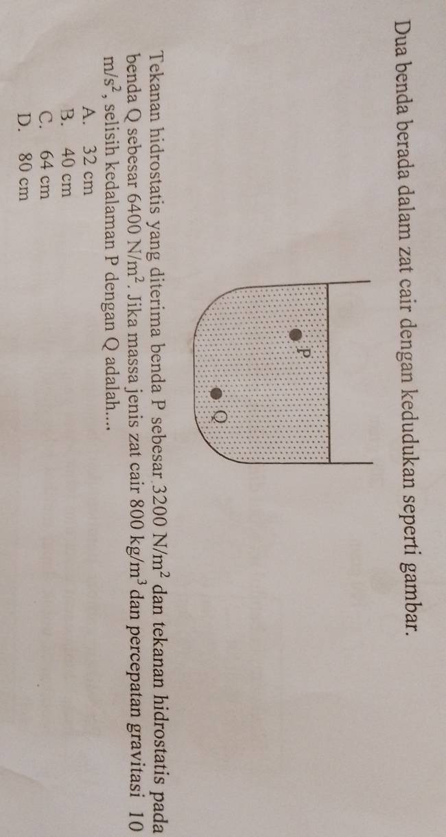 Dua benda berada dalam zat cair dengan kedudukan seperti gambar.
P
Q
Tekanan hidrostatis yang diterima benda P sebesar 3200N/m^2 dan tekanan hidrostatis pada
benda Q sebesar 6400N/m^2. Jika massa jenis zat cair 800kg/m^3 dan percepatan gravitasi 10
m/s^2 , selisih kedalaman P dengan Q adalah....
A. 32 cm
B. 40 cm
C. 64 cm
D. 80 cm