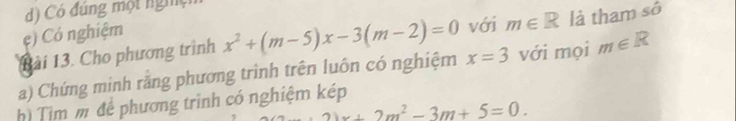 d) Có đúng một nghệ
c) Có nghiệm
Bài 13. Cho phương trình x^2+(m-5)x-3(m-2)=0 với m∈ R là tham sô
a) Chứng minh rằng phương trình trên luôn có nghiệm x=3 với mọi m∈ R
Tim m để phương trình có nghiệm kép
21x+2m^2-3m+5=0.