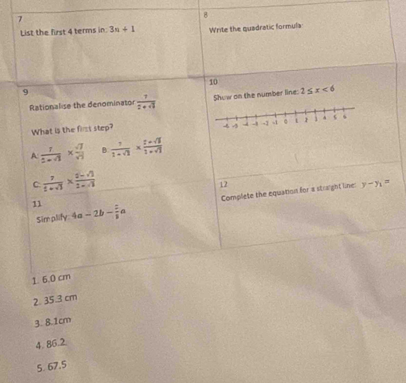 7
8
List the first 4 terms in 3n+1
Write the quadratic formula:
10
9
Rationalise the denominator  7/2+sqrt(3)  Show on the number line: 2≤ x<6</tex> 
What is the first step?
A:  7/2-sqrt(3) *  sqrt(7)/sqrt(3)  B  7/2+sqrt(3) *  (2+sqrt(3))/3+sqrt(3) 
C  7/t+sqrt(3) *  (0-sqrt(3))/2-sqrt(3) 
12
Simplify Complete the equation for a straight line
y-y_1=
11 4a-2b- 2/8 a
1. 6.0 cm
2 35.3 cm
3. 8.1cm
4. 86.2
5. 67.5