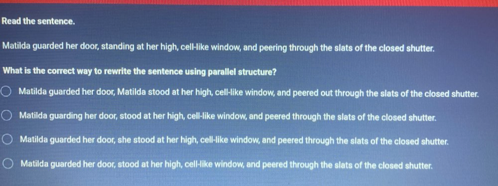 Read the sentence.
Matilda guarded her door, standing at her high, cell-like window, and peering through the slats of the closed shutter.
What is the correct way to rewrite the sentence using parallel structure?
Matilda guarded her door, Matilda stood at her high, cell-like window, and peered out through the slats of the closed shutter.
Matilda guarding her door, stood at her high, cell-like window, and peered through the slats of the closed shutter.
Matilda guarded her door, she stood at her high, cell-like window, and peered through the slats of the closed shutter.
Matilda guarded her door, stood at her high, cell-like window, and peered through the slats of the closed shutter.