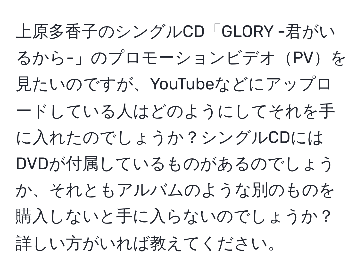 上原多香子のシングルCD「GLORY -君がいるから-」のプロモーションビデオPVを見たいのですが、YouTubeなどにアップロードしている人はどのようにしてそれを手に入れたのでしょうか？シングルCDにはDVDが付属しているものがあるのでしょうか、それともアルバムのような別のものを購入しないと手に入らないのでしょうか？詳しい方がいれば教えてください。