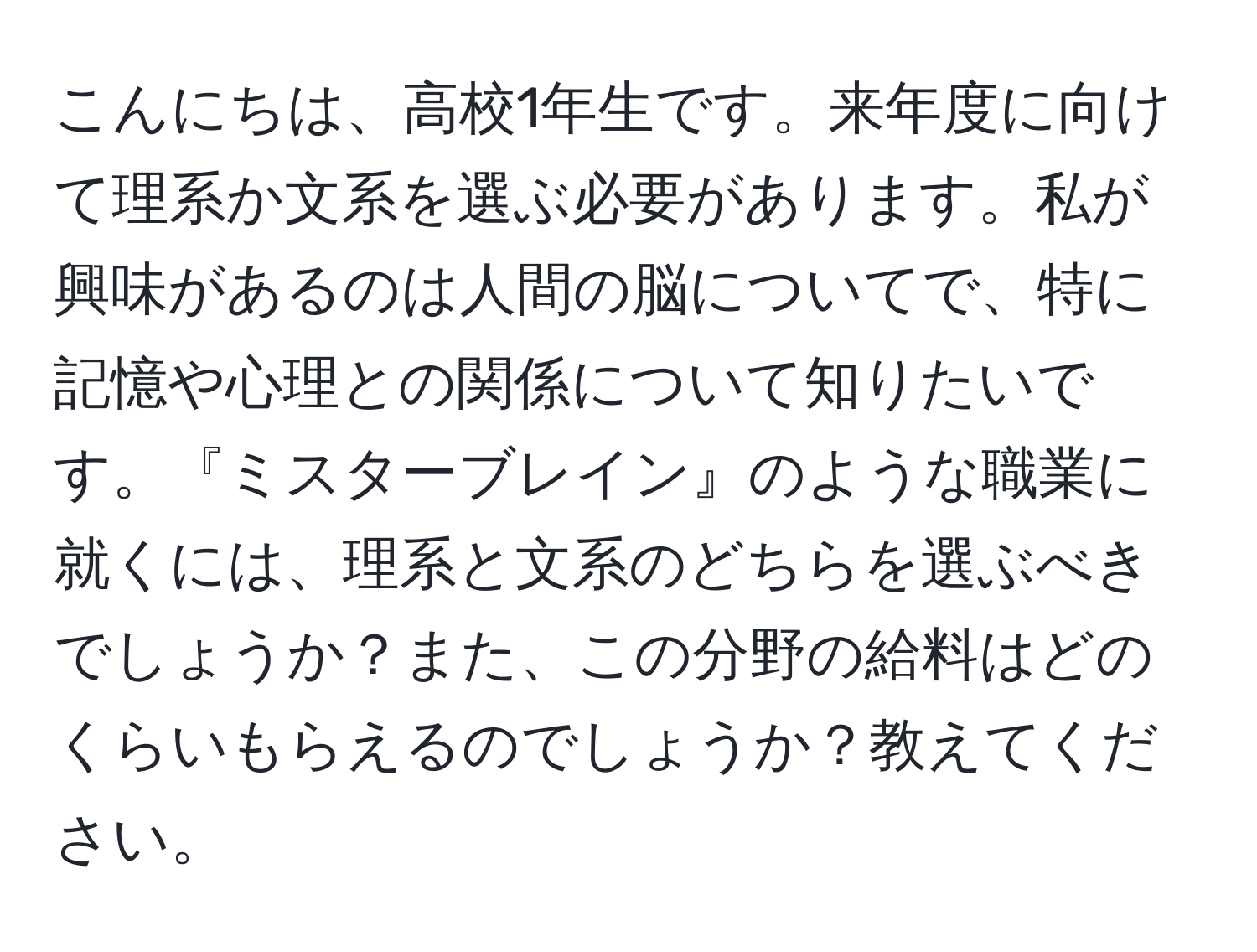 こんにちは、高校1年生です。来年度に向けて理系か文系を選ぶ必要があります。私が興味があるのは人間の脳についてで、特に記憶や心理との関係について知りたいです。『ミスターブレイン』のような職業に就くには、理系と文系のどちらを選ぶべきでしょうか？また、この分野の給料はどのくらいもらえるのでしょうか？教えてください。