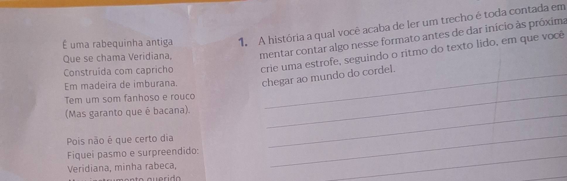 É uma rabequinha antiga 
1. A história a qual você acaba de ler um trecho é toda contada em 
crie uma estrofe, seguindo o ritmo do texto lido, em que você 
Que se chama Veridiana, 
mentar contar algo nesse formato antes de dar início às próxima 
Construída com capricho 
Em madeira de imburana. 
chegar ao mundo do cordel. 
Tem um som fanhoso e rouco 
(Mas garanto que é bacana)._ 
_ 
Pois não é que certo dia 
_ 
_ 
Fiquei pasmo e surpreendido: 
_ 
Veridiana, minha rabeca,