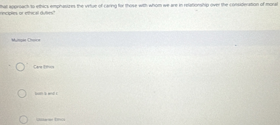 What approach to ethics emphasizes the virtue of caring for those with whom we are in relationship over the consideration of moral
rinciples or ethical duties?
Mutiple Choice
Care Ethics
both b and c
Ésitanisn Étnics