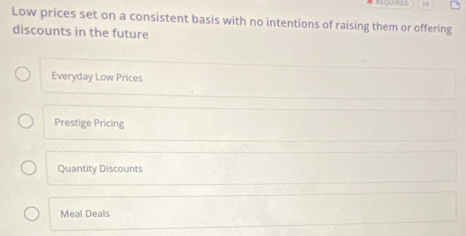 REQUIRED 10
Low prices set on a consistent basis with no intentions of raising them or offering
discounts in the future
Everyday Low Prices
Prestige Pricing
Quantity Discounts
Meal Deals