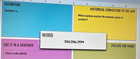 3 4 
9 
DEFINITION HISTORICAL CONNECTION TO THE UNIT 
Socialism is ... Which countries practice the economic system of 
socialism? 
WORD 
SOCIALISM 
USE IT IN A SENTENCE PICTURE FOR WORD 
Click to add subtitle