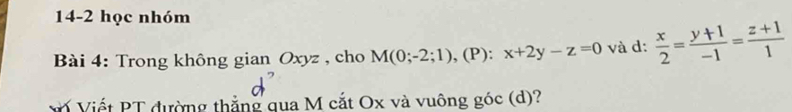 14-2 học nhóm
Bài 4: Trong không gian Oxyz , cho M(0;-2;1) , (P): x+2y-z=0 và d:  x/2 = (y+1)/-1 = (z+1)/1 
* Viết PT đường thắng qua M cắt Ox và vuông góc (d)?