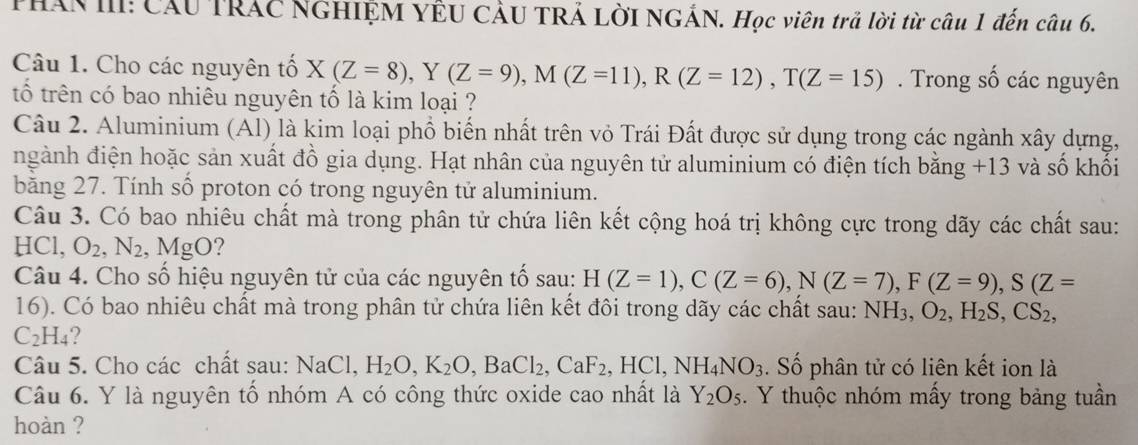 PHAN III: Cầu TRÁC NGHIỆM YÊU CÂU TRẢ LờI NGÁN. Học viên trả lời từ câu 1 đến câu 6. 
Câu 1. Cho các nguyên tố X(Z=8), Y(Z=9), M(Z=11), R(Z=12), T(Z=15). Trong số các nguyên 
tố trên có bao nhiêu nguyên tố là kim loại ? 
Câu 2. Aluminium (Al) là kim loại phổ biến nhất trên vỏ Trái Đất được sử dụng trong các ngành xây dựng, 
ngành điện hoặc sản xuất đồ gia dụng. Hạt nhân của nguyên tử aluminium có điện tích bằng +1 3 và số khối 
băng 27. Tính số proton có trong nguyên tử aluminium. 
Câu 3. Có bao nhiêu chất mà trong phân tử chứa liên kết cộng hoá trị không cực trong dãy các chất sau: 
HCl, O_2, N_2 , MgO? 
Câu 4. Cho số hiệu nguyên tử của các nguyên tố sau: H(Z=1), C(Z=6), N(Z=7), F(Z=9), S(Z=
16). Có bao nhiêu chất mà trong phân tử chứa liên kết đôi trong dãy các chất sau: NH_3, O_2, H_2S, CS_2,
C_2H_4 ? 
Câu 5. Cho các chất sau: NaCl, H_2O, K_2O, BaCl_2, CaF_2, HCl, NH_4NO_3. Số phân tử có liên kết ion là 
Câu 6. Y là nguyên tổ nhóm A có công thức oxide cao nhất là Y_2O_5. Y thuộc nhóm mấy trong bảng tuần 
hoàn ?