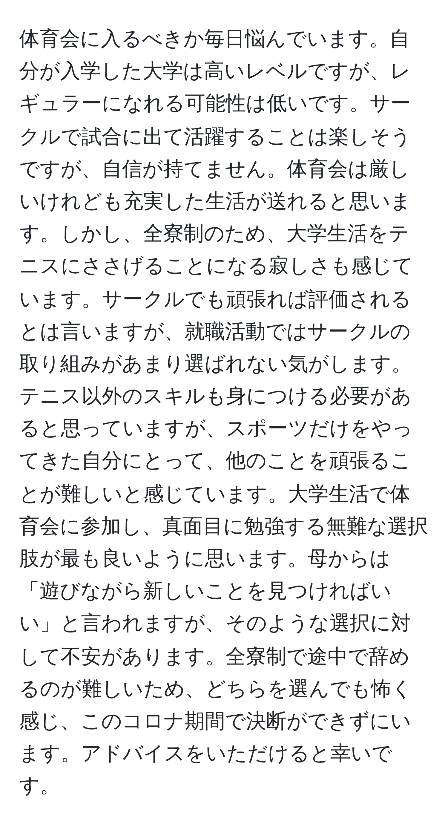 体育会に入るべきか毎日悩んでいます。自分が入学した大学は高いレベルですが、レギュラーになれる可能性は低いです。サークルで試合に出て活躍することは楽しそうですが、自信が持てません。体育会は厳しいけれども充実した生活が送れると思います。しかし、全寮制のため、大学生活をテニスにささげることになる寂しさも感じています。サークルでも頑張れば評価されるとは言いますが、就職活動ではサークルの取り組みがあまり選ばれない気がします。テニス以外のスキルも身につける必要があると思っていますが、スポーツだけをやってきた自分にとって、他のことを頑張ることが難しいと感じています。大学生活で体育会に参加し、真面目に勉強する無難な選択肢が最も良いように思います。母からは「遊びながら新しいことを見つければいい」と言われますが、そのような選択に対して不安があります。全寮制で途中で辞めるのが難しいため、どちらを選んでも怖く感じ、このコロナ期間で決断ができずにいます。アドバイスをいただけると幸いです。