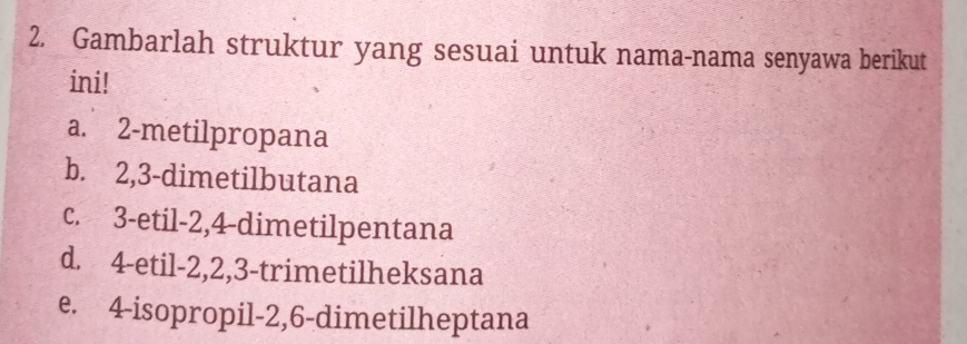 Gambarlah struktur yang sesuai untuk nama-nama senyawa berikut
ini!
a. 2 -metilpropana
b. 2, 3 -dimetilbutana
c. 3 -etil -2, 4 -dimetilpentana
d. 4 -etil -2, 2, 3 -trimetilheksana
e. 4 -isopropil -2, 6 -dimetilheptana