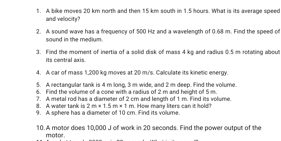 A bike moves 20 km north and then 15 km south in 1.5 hours. What is its average speed 
and velocity? 
2. A sound wave has a frequency of 500 Hz and a wavelength of 0.68 m. Find the speed of 
sound in the medium. 
3. Find the moment of inertia of a solid disk of mass 4 kg and radius 0.5 m rotating about 
its central axis. 
4. A car of mass 1,200 kg moves at 20 m/s. Calculate its kinetic energy. 
5. A rectangular tank is 4 m long, 3 m wide, and 2 m deep. Find the volume. 
6. Find the volume of a cone with a radius of 2 m and height of 5 m. 
7. A metal rod has a diameter of 2 cm and length of 1 m. Find its volume. 
8. A water tank is 2m* 1.5m* 1m. How many liters can it hold? 
9. A sphere has a diameter of 10 cm. Find its volume. 
10. A motor does 10,000 J of work in 20 seconds. Find the power output of the 
motor.