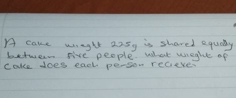 A cake wreght 225y is shared equally 
between five people. what wieght of 
cake does each person recieve.