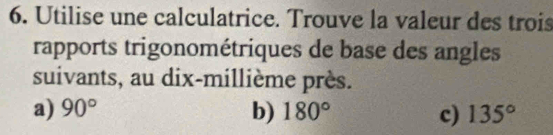 Utilise une calculatrice. Trouve la valeur des trois 
rapports trigonométriques de base des angles 
suivants, au dix-millième près. 
a) 90° b) 180° c) 135°