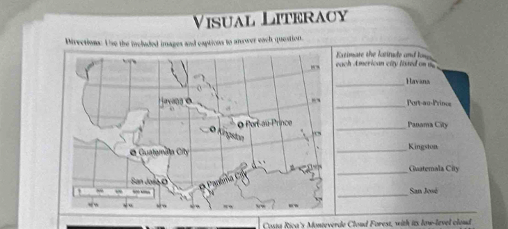 Visual Literacy 
Directions: Use the included images and captions to answer each question. 
xtimate the latitude and lone 
ach American city listed on t 
_Havana 
Port-au-Prince 
_ 
Panama City 
_ 
Kingston 
_Guatemala City 
_ 
San José 
Costa Rica's Monteverde Cloud Forest, with its low-level cloud