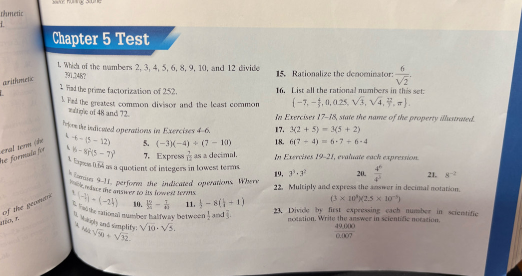 Source: Röfing Stone
thmetic
Chapter 5 Test
1. Which of the numbers 2, 3, 4, 5, 6, 8, 9, 10, and 12 divide 15. Rationalize the denominator:  6/sqrt(2) .
arithmetic 391,248?
2 Find the prime factorization of 252. 16. List all the rational numbers in this set:
3. Find the greatest common divisor and the least common  -7,- 4/5 ,0,0.25,sqrt(3),sqrt(4), 22/7 ,π  .
multiple of 48 and 72. In Exercises 17-18, state the name of the property illustrated.
Perform the indicated operations in Exercises 4-6. 17. 3(2+5)=3(5+2)
4
eral term (the
he formula for . 6. -6-(5-12)
5. (-3)(-4)/ (7-10) 18. 6(7+4)=6· 7+6· 4
(6-8)^2(5-7)^3 7. Express  7/12  as a decimal. In Exercises 19-21, evaluate each expression.
& Express 0.overline 64 as a quotient of integers in lowest terms. 3^3· 3^2 20.  4^6/4^3  21. 8^(-2)
19.
In Exercises 9-11, perform the indicated operations. Where 22. Multiply and express the answer in decimal notation.
possible, reduce the answer to its lowest terms
of the geometric 9
(- 3/7 )/ (-2 1/7 ) 10.  19/24 - 7/40  11.  1/2 -8( 1/4 +1)
(3* 10^8)(2.5* 10^(-5))
1. Find the rational number halfway between  1/2 and 2/3 . 23. Divide by first expressing each number in scientific
atio, r.
notation. Write the answer in scientific notation.
1. Multiply and simplify: sqrt(50)+sqrt(32). sqrt(10)· sqrt(5).
M Add
 (49,000)/0.007 