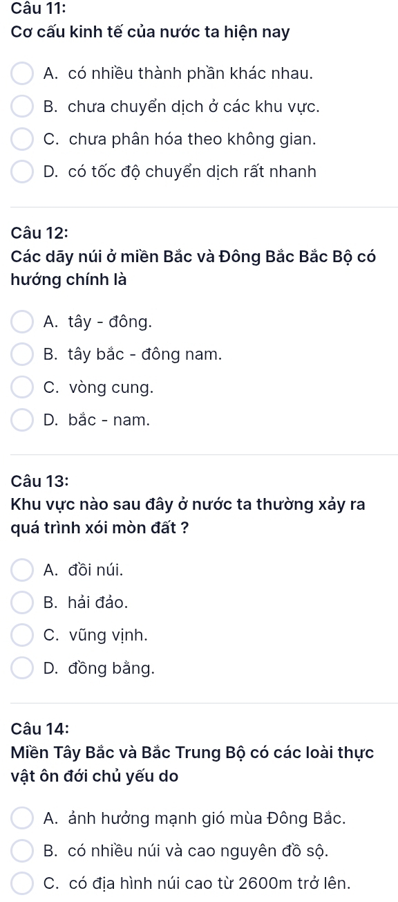 Cơ cấu kinh tế của nước ta hiện nay
A. có nhiều thành phần khác nhau.
B. chưa chuyển dịch ở các khu vực.
C. chưa phân hóa theo không gian.
D. có tốc độ chuyển dịch rất nhanh
Câu 12:
Các dãy núi ở miền Bắc và Đông Bắc Bắc Bộ có
hướng chính là
A. tây - đông.
B. tây bắc - đông nam.
C. vòng cung.
D. bắc - nam.
Câu 13:
Khu vực nào sau đây ở nước ta thường xảy ra
quá trình xói mòn đất ?
A. đồi núi.
B. hải đảo.
C. vũng vịnh.
D. đồng bằng.
Câu 14:
Miền Tây Bắc và Bắc Trung Bộ có các loài thực
vật ôn đới chủ yếu do
A. ảnh hưởng mạnh gió mùa Đông Bắc.
B. có nhiều núi và cao nguyên đồ sộ.
C. có địa hình núi cao từ 2600m trở lên.