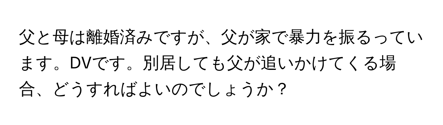 父と母は離婚済みですが、父が家で暴力を振るっています。DVです。別居しても父が追いかけてくる場合、どうすればよいのでしょうか？