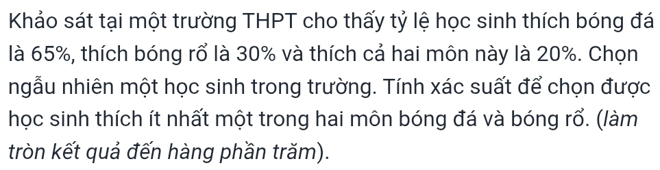 Khảo sát tại một trường THPT cho thấy tỷ lệ học sinh thích bóng đá 
là 65%, thích bóng rổ là 30% và thích cả hai môn này là 20%. Chọn 
ngẫu nhiên một học sinh trong trường. Tính xác suất để chọn được 
học sinh thích ít nhất một trong hai môn bóng đá và bóng rổ. (làm 
tròn kết quả đến hàng phần trăm).