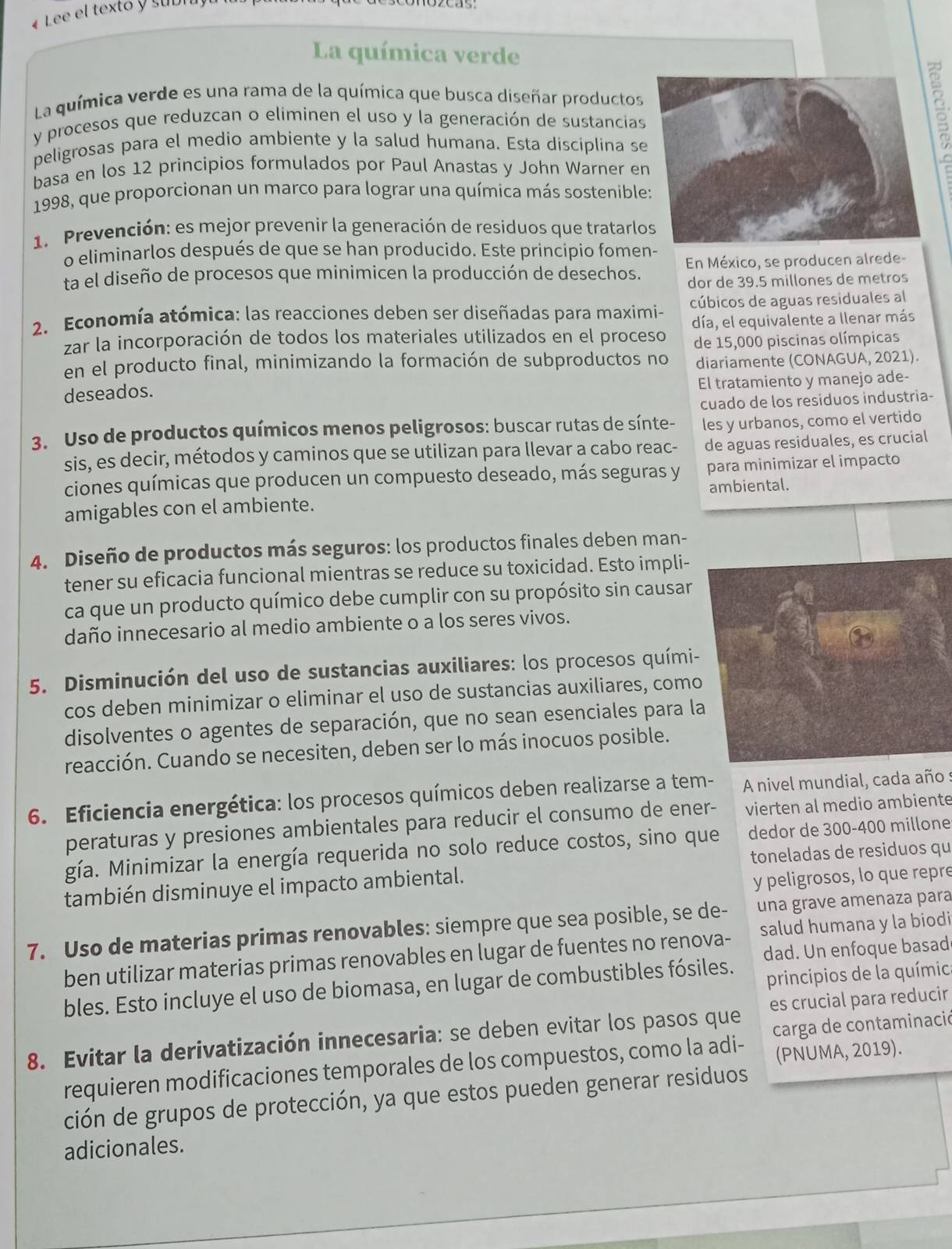 Lee el texto y subra
La química verde
La química verde es una rama de la química que busca diseñar productos
y procesos que reduzcan o eliminen el uso y la generación de sustancias
peligrosas para el medio ambiente y la salud humana. Esta disciplina se
basa en los 12 principios formulados por Paul Anastas y John Warner en
1998, que proporcionan un marco para lograr una química más sostenible
1. Prevención: es mejor prevenir la generación de residuos que tratarlo
o eliminarlos después de que se han producido. Este principio fomen-
ta el diseño de procesos que minimicen la producción de desechos. En México, se producen alrede-
dor de 39.5 millones de metros
2. Economía atómica: las reacciones deben ser diseñadas para maximi- cúbicos de aguas residuales al
zar la incorporación de todos los materiales utilizados en el proceso día, el equivalente a llenar más
de 15,000 piscinas olímpicas
en el producto final, minimizando la formación de subproductos no diariamente (CONAGUA, 2021).
El tratamiento y manejo ade-
deseados.
cuado de los residuos industria-
3. Uso de productos químicos menos peligrosos: buscar rutas de sínte- les y urbanos, como el vertido
sis, es decir, métodos y caminos que se utilizan para llevar a cabo reac- de aguas residuales, es crucial
ciones químicas que producen un compuesto deseado, más seguras y para minimizar el impacto
ambiental.
amigables con el ambiente.
4. Diseño de productos más seguros: los productos finales deben man-
tener su eficacia funcional mientras se reduce su toxicidad. Esto impli-
ca que un producto químico debe cumplir con su propósito sin causar
daño innecesario al medio ambiente o a los seres vivos.
5. Disminución del uso de sustancias auxiliares: los procesos quími-
cos deben minimizar o eliminar el uso de sustancias auxiliares, como
disolventes o agentes de separación, que no sean esenciales para l
reacción. Cuando se necesiten, deben ser lo más inocuos posible.
6. Eficiencia energética: los procesos químicos deben realizarse a tem-  A nivel mundial, cada año :
peraturas y presiones ambientales para reducir el consumo de ener- vierten al medio ambiente
gía. Minimizar la energía requerida no solo reduce costos, sino que dedor de 300-400 millone
también disminuye el impacto ambiental. toneladas de residuos qu
y peligrosos, lo que repre
7. Uso de materias primas renovables: siempre que sea posible, se de- una grave amenaza para
ben utilizar materias primas renovables en lugar de fuentes no renova- salud humana y la biodi
principios de la química
bles. Esto incluye el uso de biomasa, en lugar de combustibles fósiles.  dad. Un enfo que basad
8. Evitar la derivatización innecesaria: se deben evitar los pasos que es crucial para reducir
(PNUMA, 2019).
requieren modificaciones temporales de los compuestos, como la adi-  carga de contaminació
ción de grupos de protección, ya que estos pueden generar residuos
adicionales.