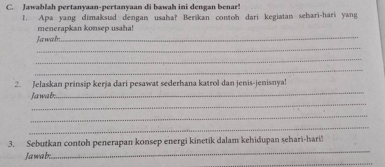 Jawablah pertanyaan-pertanyaan di bawah ini dengan benar! 
1. Apa yang dimaksud dengan usaha? Berikan contoh dari kegiatan sehari-hari yang 
menerapkan konsep usaha! 
Jawab:. 
_ 
_ 
_ 
_ 
2. Jelaskan prinsip kerja dari pesawat sederhana katrol dan jenis-jenisnya! 
_ 
Jawab: 
_ 
_ 
_ 
_ 
3. Sebutkan contoh penerapan konsep energi kinetik dalam kehidupan sehari-hari! 
_ 
Jawab: