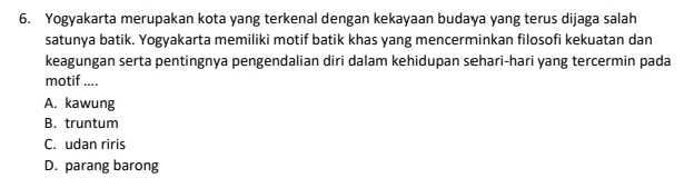 Yogyakarta merupakan kota yang terkenal dengan kekayaan budaya yang terus dijaga salah
satunya batik. Yogyakarta memiliki motif batik khas yang mencerminkan filosofi kekuatan dan
keagungan serta pentingnya pengendalian diri dalam kehidupan sehari-hari yang tercermin pada
motif ....
A. kawung
B. truntum
C. udan riris
D. parang barong