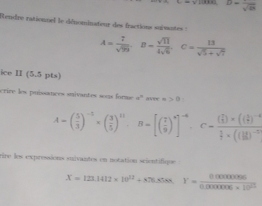 x-y 10000 D=frac sqrt(48)
Rendre rationnel le dénominateur des fractions suivantes :
A= 7/sqrt(99) . B= sqrt(11)/4sqrt(6) . C= 13/sqrt(5)+sqrt(7) 
ice II (5.5 pts) 
crire les puissances suivantes sous forme a^n avec n>0
A=( 5/3 )^-5* ( 3/5 )^11, B=[( 7/9 )^8]^-6. C=frac ( 7/5 )* (( 3/7 )^-4 5/7 * (( 14/18 )^-5
rire les expressions suivantes en notation scientifique :
X=123.1412* 10^(12)+876. frac ^circ  Y= (0.00000096)/0.0000006* 10^(13) 