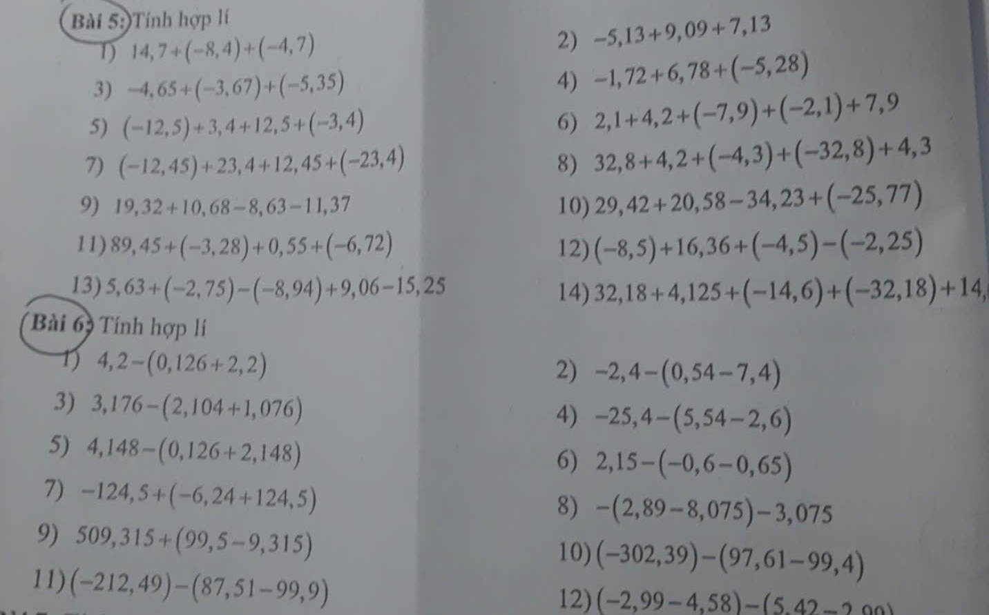 )Tính hợp lí
1) 14,7+(-8,4)+(-4,7)
2) -5,13+9,09+7,13
3) -4,65+(-3,67)+(-5,35)
4) -1,72+6,78+(-5,28)
5) (-12,5)+3,4+12,5+(-3,4) 6) 2,1+4,2+(-7,9)+(-2,1)+7,9
7) (-12,45)+23,4+12,45+(-23,4) 8) 32,8+4,2+(-4,3)+(-32,8)+4,3
9) 19,32+10,68-8,63-11,37 10) 29,42+20,58-34,23+(-25,77)
11) 89,45+(-3,28)+0,55+(-6,72) 12) (-8,5)+16,36+(-4,5)-(-2,25)
13) 5,63+(-2,75)-(-8,94)+9,06-15,25 14) 32,18+4,125+(-14,6)+(-32,18)+14,
Bài 69 Tính hợp lí
1 4,2-(0,126+2,2)
2) -2,4-(0,54-7,4)
3) 3,176-(2,104+1,076)
4) -25,4-(5,54-2,6)
5) 4,148-(0,126+2,148)
6) 2,15-(-0,6-0,65)
7) -124,5+(-6,24+124,5)
8) -(2,89-8,075)-3,075
9) 509,315+(99,5-9,315)
10) (-302,39)-(97,61-99,4)
11) (-212,49)-(87,51-99,9)
12) (-2,99-4,58)-(5.42-200)