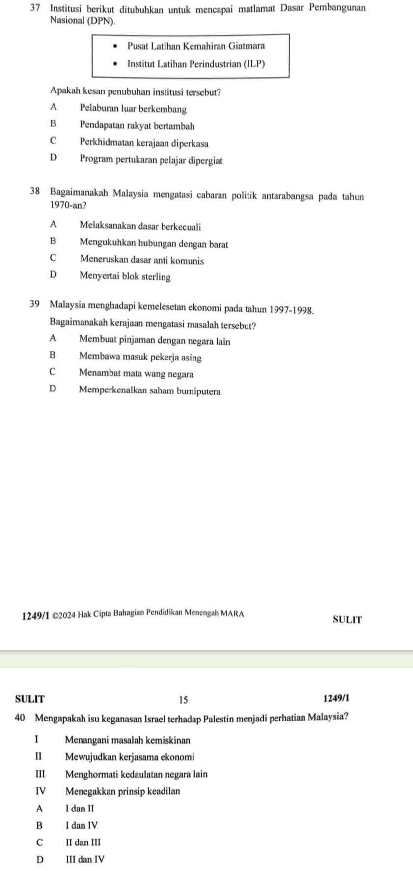 Institusi berikut ditubuhkan untuk mencapai matlamat Dasar Pembangunan
Nasional (DPN).
Pusat Latihan Kemahiran Giatmara
Institut Latihan Perindustrian (ILP)
Apakah kesan penubuhan institusi tersebut?
A Pelaburan luar berkembang
B Pendapatan rakyat bertambah
C Perkhidmatan kerajaan diperkasa
D Program pertukaran pelajar dipergiat
38 Bagaimanakah Malaysia mengatasi cabaran politik antarabangsa pada tahun
1970-an?
A Melaksanakan dasar berkecuali
B Mengukuhkan hubungan dengan barat
C Meneruskan dasar anti komunis
D Menyertai blok sterling
39 Malaysia menghadapi kemelesetan ekonomi pada tahun 1997-1998.
Bagaimanakah kerajaan mengatasi masalah tersebut?
A Membuat pinjaman dengan negara lain
B Membawa masuk pekerja asing
C Menambat mata wang negara
D Memperkenalkan saham bumiputera
1249/1 ©2024 Hak Cipta Bahagian Pendidikan Menengah MARA
SULIT
SULIT 15 1249/1
40 Mengapakah isu keganasan Israel terhadap Palestin menjadi perhatian Malaysia?
I Menangani masalah kemiskinan
II Mewujudkan kerjasama ekonomi
III Menghormati kedaulatan negara lain
IV Menegakkan prinsip keadilan
A I dan II
B I dan IV
C II dan III
D III dan IV