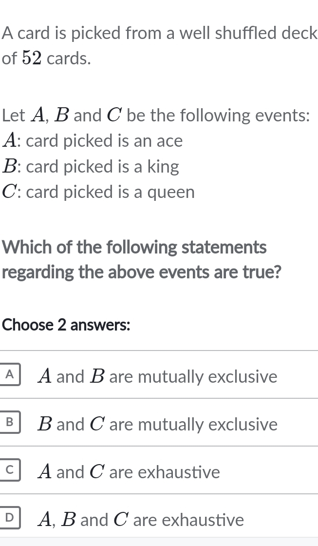 A card is picked from a well shuffled deck
of 52 cards.
Let A, B and C be the following events:
A: card picked is an ace
B: card picked is a king
C: card picked is a queen
Which of the following statements
regarding the above events are true?
Choose 2 answers:
A A and B are mutually exclusive
B B and C are mutually exclusive
C A and C are exhaustive
D A, B and C are exhaustive