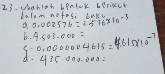 Vbahiah bpntck berikct
dalom notasi baxy
a 0.002576=2.576* 10^(-3)
b. 4.503-000=
d. 0.0000004615=4.615* 10^(-7)
C.
435000-000=