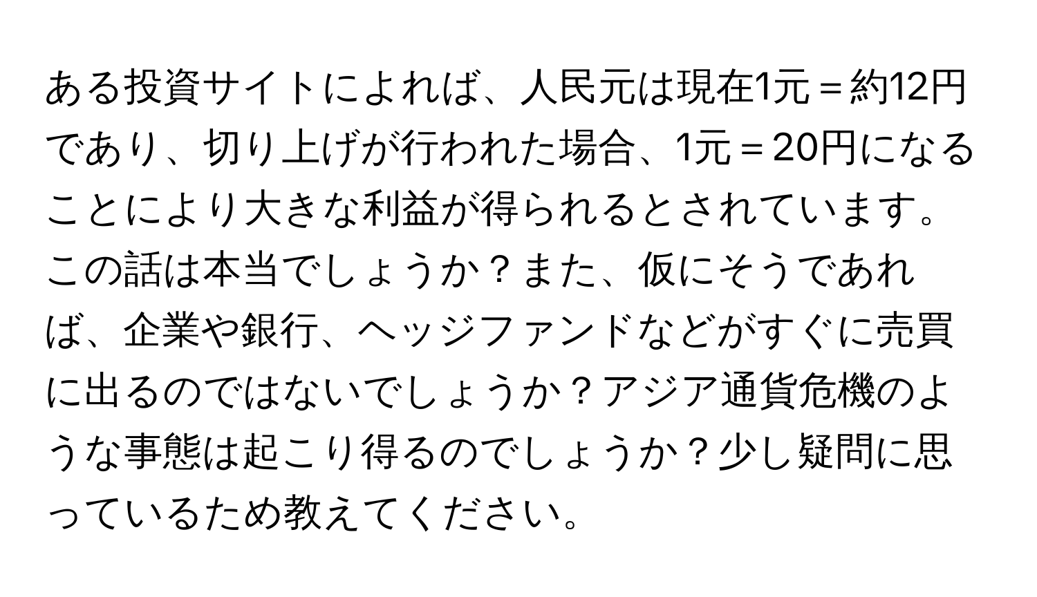 ある投資サイトによれば、人民元は現在1元＝約12円であり、切り上げが行われた場合、1元＝20円になることにより大きな利益が得られるとされています。この話は本当でしょうか？また、仮にそうであれば、企業や銀行、ヘッジファンドなどがすぐに売買に出るのではないでしょうか？アジア通貨危機のような事態は起こり得るのでしょうか？少し疑問に思っているため教えてください。