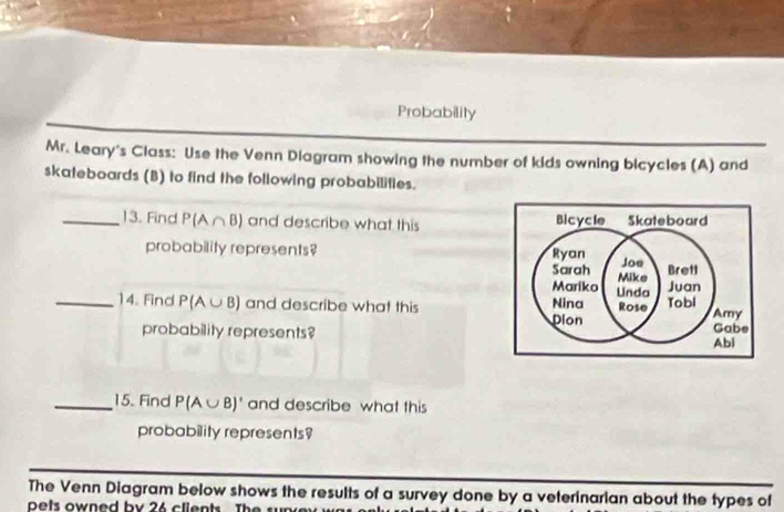 Probability 
Mr. Leary's Class: Use the Venn Diagram showing the number of kids owning bicycles (A) and 
skateboards (B) to find the following probabilities. 
_13. Find P(A∩ B) and describe what this Bicycle Skateboard 
probability represents? Ryan Joe Brett 
Sarah Mike 
Mariko Linda 
Juan 
_14. Find P(A∪ B) and describe what this Nina Rose Tobl Amy Gabe 
Dion 
probability represents? 
Abi 
_15. Find P(A∪ B)' and describe what this 
probability represents? 
The Venn Diagram below shows the results of a survey done by a veterinarian about the types of 
pets owned by 26 clients The sur