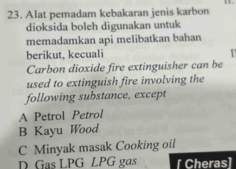 1 1 .
23. Alat pemadam kebakaran jenis karbon
dioksida boleh digunakan untuk
memadamkan api melibatkan bahan
berikut, kecuali I
Carbon dioxide fire extinguisher can be
used to extinguish fire involving the
following substance, except
A Petrol Petrol
B Kayu Wood
C Minyak masak Cooking oil
D Gas LPG LPG gas [ Cheras]