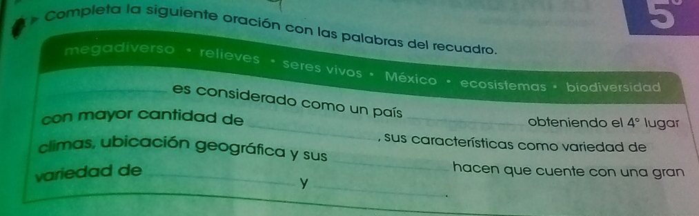 5°
* Completa la siguiente oración con las palabras del recuadro. 
megadiverso • relieves • seres vivos • México • ecosistemas • biodiversidad 
_es considerado como un país 
_ 
con mayor cantidad de _obteniendo el 4° lugar 
, sus características como variedad de 
_ 
climas, ubicación geográfica y sus 
variedad de _hacen que cuente con una gran 
_y