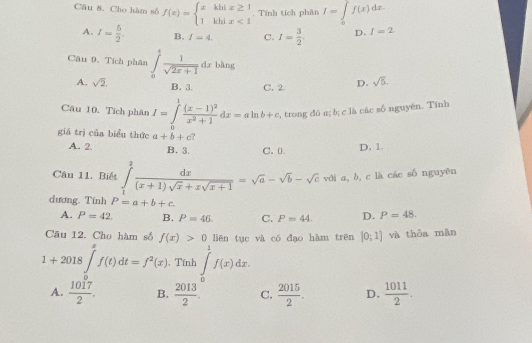 Cho hàm số f(x)=beginarrayl xkhix≥ 1 1khix<1endarray. Tính tích phân I=∈tlimits _0f(x)dx.
A. I= 5/2 . B. I=4. C. I= 3/2 . D. I=2. 
Câu 9. Tích phân ∈tlimits _0^(4frac 1)sqrt(2x+1)dx bǎng
A. sqrt(2). B. 3. C. 2.
D. sqrt(5). 
Câu 10. Tích phân I=∈tlimits _0^(1frac (x-1)^2)x^2+1dx=aln b+c , trong đó a; b; c là các số nguyēn. Tính
giá trị của biểu thức a+b+c
A. 2. B. 3. C. 0. D. 1.
Câu 11. Biết ∈tlimits _1^(2frac dx)(x+1)sqrt(x)+xsqrt(x+1)=sqrt(a)-sqrt(b)-sqrt(c) với a, b, c là các số nguyên
dương. Tính P=a+b+c.
A. P=42. B. P=46. C. P=44. D. P=48. 
Câu 12. Cho hàm số f(x)>0 liên tục và có đạo hàm trên [0;1] và thỏa mân
1+2018∈t^xf(t)dt=f^2(x). . Tính ∈t _1^(1f(x)dx. 
U
A. frac 1017)2.  2013/2 .  2015/2 .  1011/2 . 
B.
C.
D.