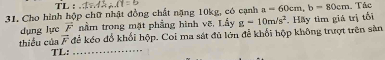 TL : 
31. Cho hình hộp chữ nhật đồng chất nặng 10kg, có cạnh a=60cm, b=80cm. Tác 
dụng lực vector F nằm trong mặt phẳng hình vẽ. Lấy g=10m/s^2. Hãy tìm giá trị tối 
thiểu của vector F để kéo đổ khối hộp. Coi ma sát đủ lớn để khối hộp không trượt trên sản 
TL:_